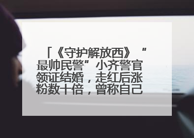 《守护解放西》“最帅民警”小齐警官领证结婚，走红后涨粉数十倍，曾称自己只是普通人