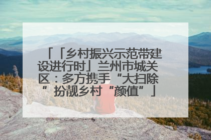 「乡村振兴示范带建设进行时」兰州市城关区：多方携手“大扫除”扮靓乡村“颜值”