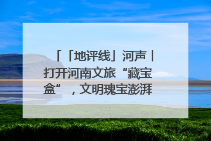 「地评线」河声丨打开河南文旅“藏宝盒”，文明瑰宝澎湃发展“豫动能”