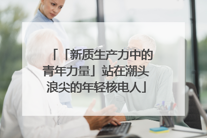 「新质生产力中的青年力量」站在潮头浪尖的年轻核电人