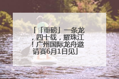 「重磅」一条龙，四十载，耀珠江！广州国际龙舟邀请赛6月1日见