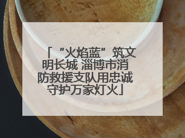 “火焰蓝”筑文明长城 淄博市消防救援支队用忠诚守护万家灯火
