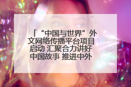 “中国与世界”外文网络传播平台项目启动 汇聚合力讲好中国故事 推进中外文明交流互鉴