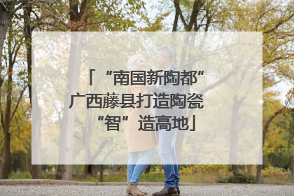 “南国新陶都”广西藤县打造陶瓷“智”造高地