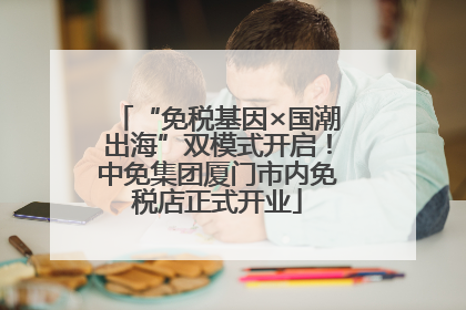 “免税基因×国潮出海”双模式开启！中免集团厦门市内免税店正式开业