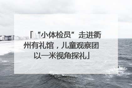 “小体检员”走进衢州有礼馆，儿童观察团以一米视角探礼