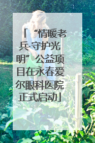 “情暖老兵·守护光明”公益项目在永春爱尔眼科医院正式启动