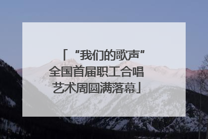 “我们的歌声”全国首届职工合唱艺术周圆满落幕