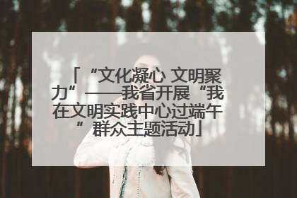 “文化凝心 文明聚力”——我省开展“我在文明实践中心过端午”群众主题活动