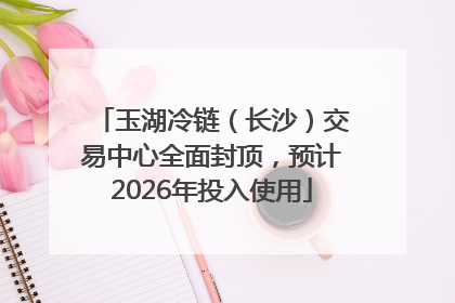 玉湖冷链（长沙）交易中心全面封顶，预计2026年投入使用