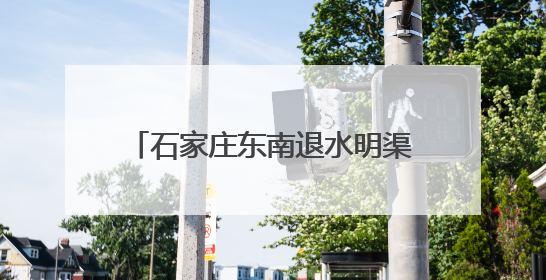石家庄东南退水明渠项目竣工 市区东部防洪排涝能力大幅提升