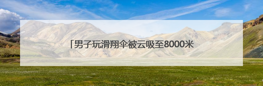 男子玩滑翔伞被云吸至8000米高空 什么是云吸？有多危险？