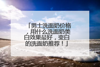 男士洗面奶价格，用什么洗面奶美白效果最好，变白的洗面奶推荐！