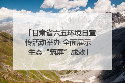 甘肃省六五环境日宣传活动举办 全面展示生态“筑屏”成效