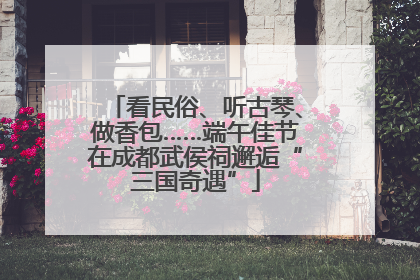 看民俗、听古琴、做香包……端午佳节在成都武侯祠邂逅“三国奇遇”
