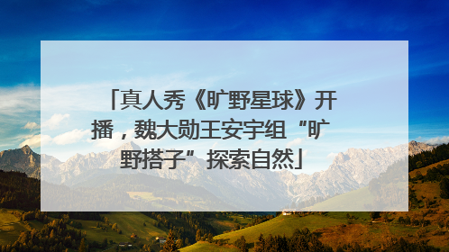 真人秀《旷野星球》开播，魏大勋王安宇组“旷野搭子”探索自然