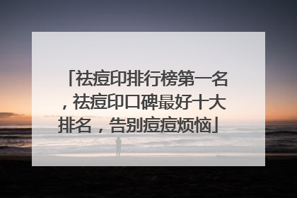 祛痘印排行榜第一名，祛痘印口碑最好十大排名，告别痘痘烦恼