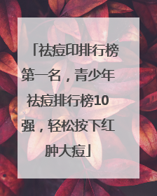 祛痘印排行榜第一名，青少年祛痘排行榜10强，轻松按下红肿大痘