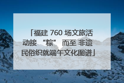 福建 760 场文旅活动接 “粽” 而至 非遗民俗织就端午文化图谱
