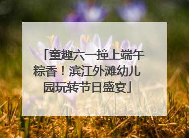 童趣六一撞上端午粽香！滨江外滩幼儿园玩转节日盛宴