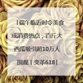 端午临近时令美食成消费热点，百斤大西瓜吸引超10万人围观丨变革618