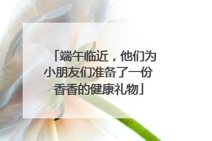 端午临近，他们为小朋友们准备了一份香香的健康礼物