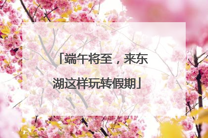 端午将至，来东湖这样玩转假期