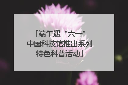 端午遇“六一” 中国科技馆推出系列特色科普活动