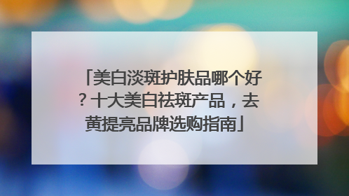 美白淡斑护肤品哪个好？十大美白祛斑产品，去黄提亮品牌选购指南