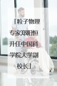 粒子物理专家郑阳恒升任中国科学院大学副校长