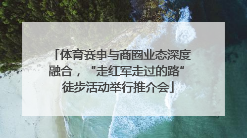 体育赛事与商圈业态深度融合，“走红军走过的路” 徒步活动举行推介会