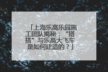 上海乐高乐园施工团队揭秘：“搭搭”与乐高大飞车是如何建造的？