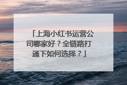 上海小红书运营公司哪家好？全链路打通下如何选择？