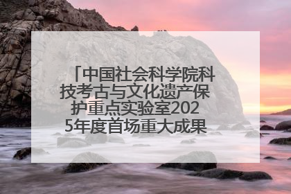 中国社会科学院科技考古与文化遗产保护重点实验室2025年度首场重大成果发布会在京举行
