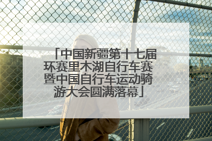 中国新疆第十七届环赛里木湖自行车赛暨中国自行车运动骑游大会圆满落幕