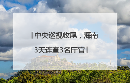 中央巡视收尾，海南3天连查3名厅官