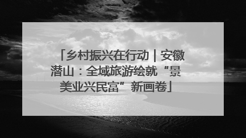 乡村振兴在行动｜安徽潜山：全域旅游绘就“景美业兴民富”新画卷