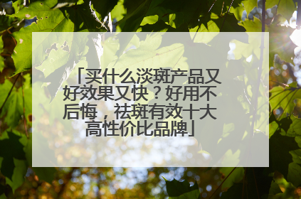 买什么淡斑产品又好效果又快？好用不后悔，祛斑有效十大高性价比品牌