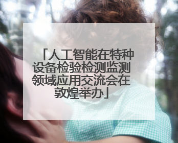 人工智能在特种设备检验检测监测领域应用交流会在敦煌举办