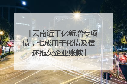 云南近千亿新增专项债，七成用于化债及偿还拖欠企业账款