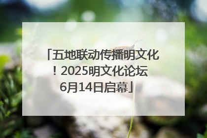 五地联动传播明文化！2025明文化论坛6月14日启幕