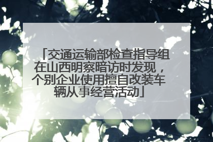 交通运输部检查指导组在山西明察暗访时发现，个别企业使用擅自改装车辆从事经营活动