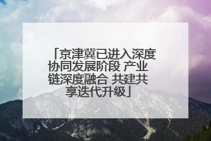 京津冀已进入深度协同发展阶段 产业链深度融合 共建共享迭代升级