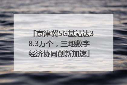 京津冀5G基站达38.3万个，三地数字经济协同创新加速