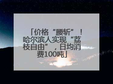价格“腰斩”！哈尔滨人实现“荔枝自由”，日均消费100吨