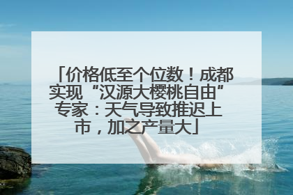 价格低至个位数！成都实现“汉源大樱桃自由” 专家：天气导致推迟上市，加之产量大
