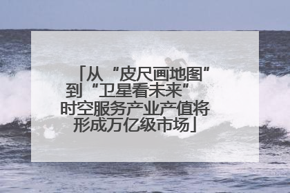 从“皮尺画地图”到“卫星看未来” 时空服务产业产值将形成万亿级市场