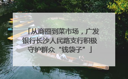 从商圈到菜市场，广发银行长沙人民路支行积极守护群众“钱袋子”