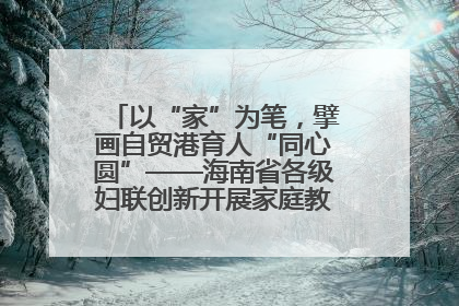 以“家”为笔，擘画自贸港育人“同心圆”——海南省各级妇联创新开展家庭教育宣传周活动
