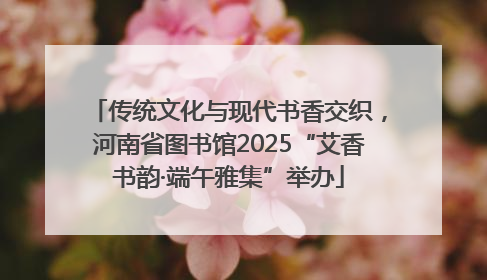 传统文化与现代书香交织，河南省图书馆2025“艾香书韵·端午雅集”举办